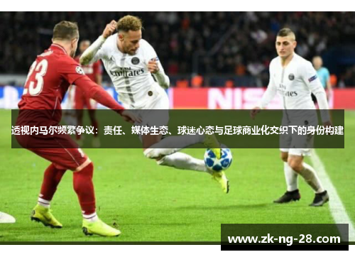 透视内马尔频繁争议：责任、媒体生态、球迷心态与足球商业化交织下的身份构建