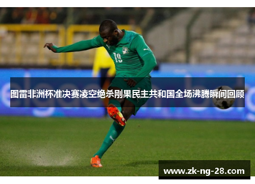 图雷非洲杯准决赛凌空绝杀刚果民主共和国全场沸腾瞬间回顾